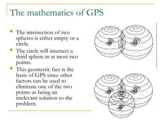 The mathematics of GPS
 The intersection of two
spheres is either empty or a
circle.
 The circle will intersect a
third sphere in at most two
points.
 This geometric fact is the
basis of GPS since other
factors can be used to
eliminate one of the two
points as being an
irrelevant solution to the
problem.
 