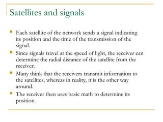 Satellites and signals
 Each satellite of the network sends a signal indicating
its position and the time of the transmission of the
signal.
 Since signals travel at the speed of light, the receiver can
determine the radial distance of the satellite from the
receiver.
 Many think that the receivers transmit information to
the satellites, whereas in reality, it is the other way
around.
 The receiver then uses basic math to determine its
position.
 