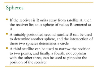 Spheres
 If the receiver is R units away from satellite A, then
the receiver lies on a sphere of radius R centered at
A.
 A suitably positioned second satellite B can be used
to determine another sphere, and the intersection of
these two spheres determines a circle.
 A third satellite can be used to narrow the position
to two points, and finally, a fourth, not coplanar
with the other three, can be used to pinpoint the
position of the receiver.
 