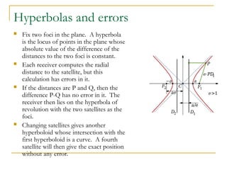 Hyperbolas and errors
 Fix two foci in the plane. A hyperbola
is the locus of points in the plane whose
absolute value of the difference of the
distances to the two foci is constant.
 Each receiver computes the radial
distance to the satellite, but this
calculation has errors in it.
 If the distances are P and Q, then the
difference P-Q has no error in it. The
receiver then lies on the hyperbola of
revolution with the two satellites as the
foci.
 Changing satellites gives another
hyperboloid whose intersection with the
first hyperboloid is a curve. A fourth
satellite will then give the exact position
without any error.
 