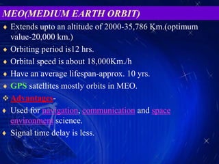  Extends upto an altitude of 2000-35,786 Km.(optimum
value-20,000 km.)
 Orbiting period is12 hrs.
 Orbital speed is about 18,000Km./h
 Have an average lifespan-approx. 10 yrs.
 GPS satellites mostly orbits in MEO.
 Advantages-
♦ Used for navigation, communication and space
environment science.
♦ Signal time delay is less.
MEO(MEDIUM EARTH ORBIT)
 