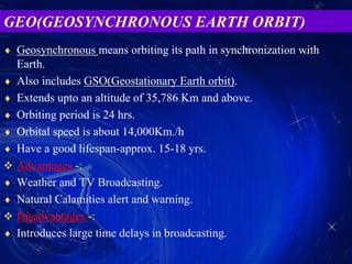  Geosynchronous means orbiting its path in synchronization with
Earth.
 Also includes GSO(Geostationary Earth orbit).
 Extends upto an altitude of 35,786 Km and above.
 Orbiting period is 24 hrs.
 Orbital speed is about 14,000Km./h
 Have a good lifespan-approx. 15-18 yrs.
 Advantages -:
 Weather and TV Broadcasting.
 Natural Calamities alert and warning.
 Disadvantages -:
 Introduces large time delays in broadcasting.
GEO(GEOSYNCHRONOUS EARTH ORBIT)
 