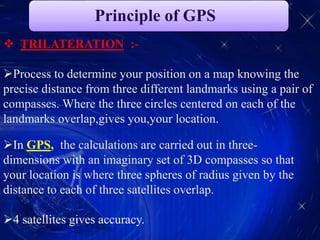 Principle of GPS
 TRILATERATION :-
Process to determine your position on a map knowing the
precise distance from three different landmarks using a pair of
compasses. Where the three circles centered on each of the
landmarks overlap,gives you,your location.
In GPS, the calculations are carried out in three-
dimensions with an imaginary set of 3D compasses so that
your location is where three spheres of radius given by the
distance to each of three satellites overlap.
4 satellites gives accuracy.
 