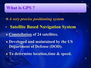 What is GPS ?
A very precise positioning system
• Satellite Based Navigation System
 Constellation of 24 satellites.
 Developed and maintained by the US
Department of Defense (DOD).
 To determine location,time & speed.
 