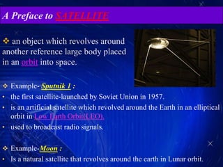 A Preface to SATELLITE
 Example- Sputnik 1 :
• the first satellite-launched by Soviet Union in 1957.
• is an artificial satellite which revolved around the Earth in an elliptical
orbit in Low Earth Orbit(LEO).
• used to broadcast radio signals.
 Example-Moon :
• Is a natural satellite that revolves around the earth in Lunar orbit.
 an object which revolves around
another reference large body placed
in an orbit into space.
 