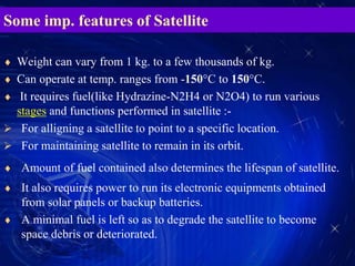 Some imp. features of Satellite
 Weight can vary from 1 kg. to a few thousands of kg.
 Can operate at temp. ranges from -150°C to 150°C.
 It requires fuel(like Hydrazine-N2H4 or N2O4) to run various
stages and functions performed in satellite :-
 For alligning a satellite to point to a specific location.
 For maintaining satellite to remain in its orbit.
 Amount of fuel contained also determines the lifespan of satellite.
 It also requires power to run its electronic equipments obtained
from solar panels or backup batteries.
 A minimal fuel is left so as to degrade the satellite to become
space debris or deteriorated.
 