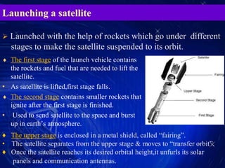 Launching a satellite
 The first stage of the launch vehicle contains
the rockets and fuel that are needed to lift the
satellite.
• As satellite is lifted,first stage falls.
 The second stage contains smaller rockets that
ignite after the first stage is finished.
• Used to send satellite to the space and burst
up in earth’s atmosphere.
 Launched with the help of rockets which go under different
stages to make the satellite suspended to its orbit.
♦ The upper stage is enclosed in a metal shield, called “fairing”.
• The satellite separates from the upper stage & moves to “transfer orbit”.
♦ Once the satellite reaches its desired orbital height,it unfurls its solar
panels and communication antennas.
 