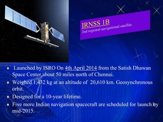  Launched by ISRO On 4th April 2014 from the Satish Dhawan
Space Center,about 50 miles north of Chennai.
 Weighed 1,432 kg at an altitude of 20,610 km. Geosynchronous
orbit.
 Designed for a 10-year lifetime.
 Five more Indian navigation spacecraft are scheduled for launch by
mid-2015.
 