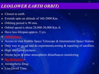 LEO(LOWER EARTH ORBIT)
 Closest to earth.
 Extends upto an altitude of 160-2000 Km.
 Orbiting period is 90 min.
 Orbital speed is about 28,000-30,000 Km./h
 Have less lifespan-approx. 5 yrs.
 Advantages-
 Access to visit Hubble Space Telescope & International Space Station.
 Only way to go up and do experiments,testing & repairing of satellites.
 High resolution pictures.
 Ozone layer & other atmospheric disturbances monitoring.
 Disadvantages-
 Atmospheric Drag.
 Less Dwell Time.
 