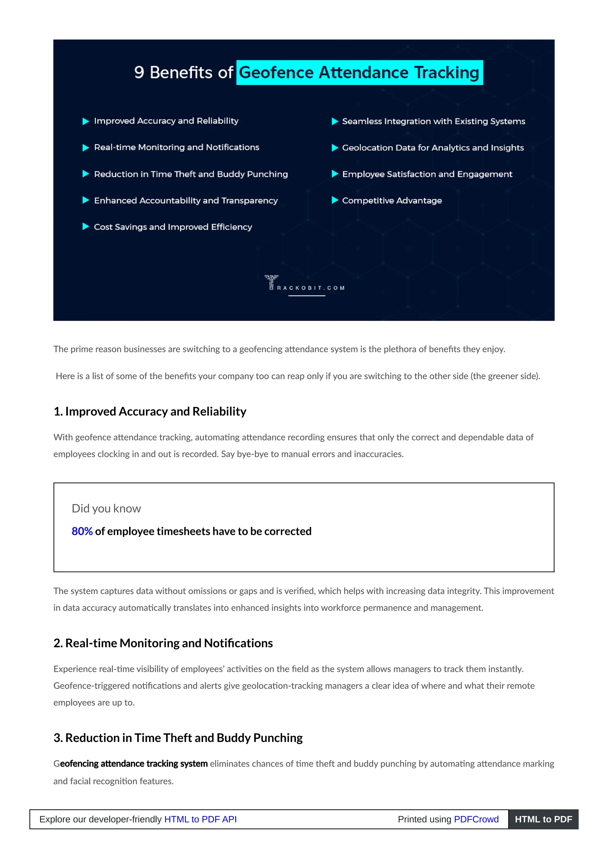 The prime reason businesses are switching to a geofencing attendance system is the plethora of benefits they enjoy.
Here is a list of some of the benefits your company too can reap only if you are switching to the other side (the greener side).
1. Improved Accuracy and Reliability
With geofence attendance tracking, automating attendance recording ensures that only the correct and dependable data of
employees clocking in and out is recorded. Say bye-bye to manual errors and inaccuracies.
Did you know
80% of employee timesheets have to be corrected
The system captures data without omissions or gaps and is verified, which helps with increasing data integrity. This improvement
in data accuracy automatically translates into enhanced insights into workforce permanence and management.
2. Real-time Monitoring and Notifications
Experience real-time visibility of employees’ activities on the field as the system allows managers to track them instantly.
Geofence-triggered notifications and alerts give geolocation-tracking managers a clear idea of where and what their remote
employees are up to.
3. Reduction in Time Theft and Buddy Punching
Geofencing attendance tracking system eliminates chances of time theft and buddy punching by automating attendance marking
and facial recognition features.
Explore our developer-friendly HTML to PDF API Printed using PDFCrowd HTML to PDF
 