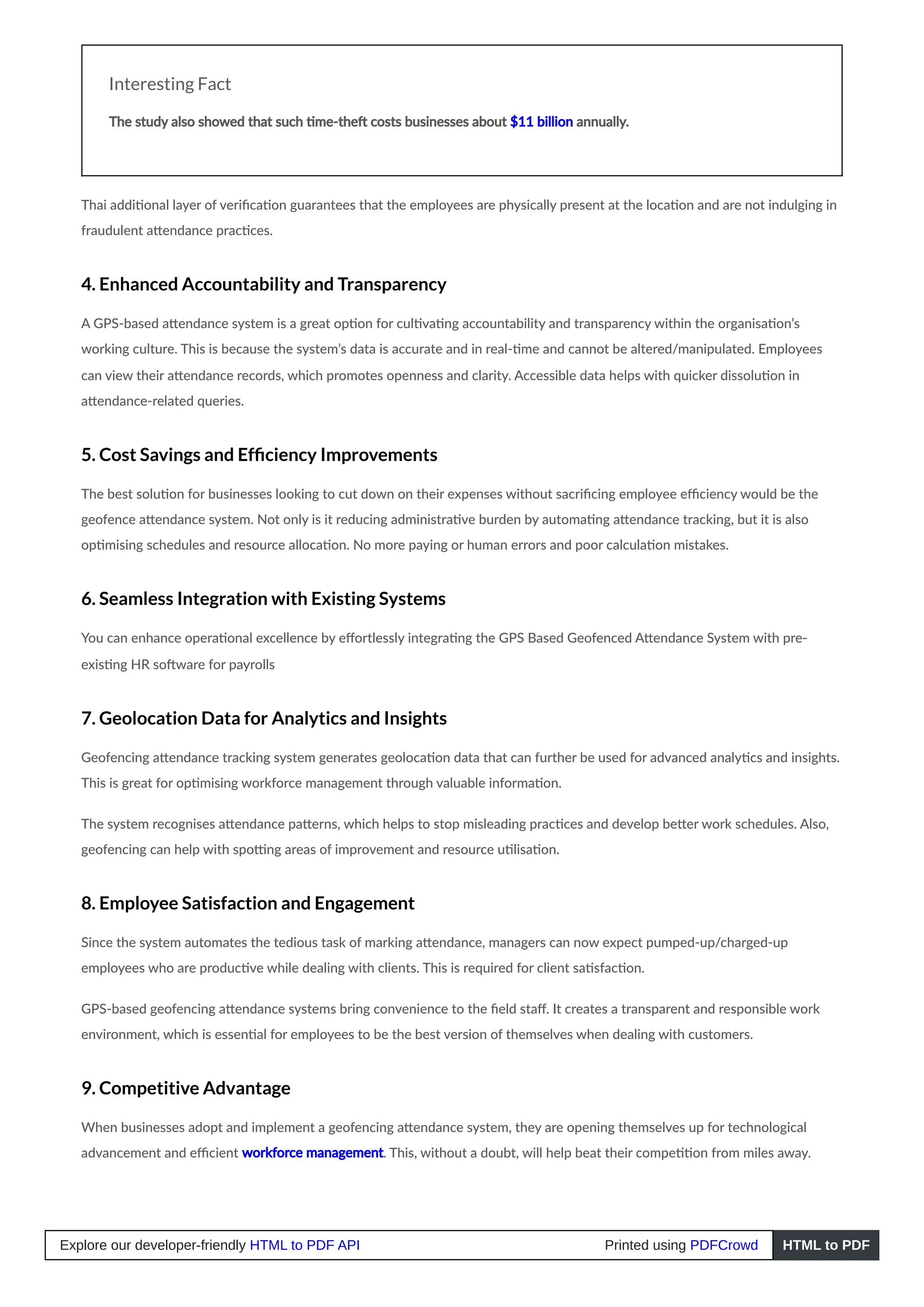 Interesting Fact
The study also showed that such time-theft costs businesses about $11 billion annually.
Thai additional layer of verification guarantees that the employees are physically present at the location and are not indulging in
fraudulent attendance practices.
4. Enhanced Accountability and Transparency
A GPS-based attendance system is a great option for cultivating accountability and transparency within the organisation’s
working culture. This is because the system’s data is accurate and in real-time and cannot be altered/manipulated. Employees
can view their attendance records, which promotes openness and clarity. Accessible data helps with quicker dissolution in
attendance-related queries.
5. Cost Savings and Efficiency Improvements
The best solution for businesses looking to cut down on their expenses without sacrificing employee efficiency would be the
geofence attendance system. Not only is it reducing administrative burden by automating attendance tracking, but it is also
optimising schedules and resource allocation. No more paying or human errors and poor calculation mistakes.
6. Seamless Integration with Existing Systems
You can enhance operational excellence by effortlessly integrating the GPS Based Geofenced Attendance System with pre-
existing HR software for payrolls
7. Geolocation Data for Analytics and Insights
Geofencing attendance tracking system generates geolocation data that can further be used for advanced analytics and insights.
This is great for optimising workforce management through valuable information.
The system recognises attendance patterns, which helps to stop misleading practices and develop better work schedules. Also,
geofencing can help with spotting areas of improvement and resource utilisation.
8. Employee Satisfaction and Engagement
Since the system automates the tedious task of marking attendance, managers can now expect pumped-up/charged-up
employees who are productive while dealing with clients. This is required for client satisfaction.
GPS-based geofencing attendance systems bring convenience to the field staff. It creates a transparent and responsible work
environment, which is essential for employees to be the best version of themselves when dealing with customers.
9. Competitive Advantage
When businesses adopt and implement a geofencing attendance system, they are opening themselves up for technological
advancement and efficient workforce management. This, without a doubt, will help beat their competition from miles away.
Explore our developer-friendly HTML to PDF API Printed using PDFCrowd HTML to PDF
 
