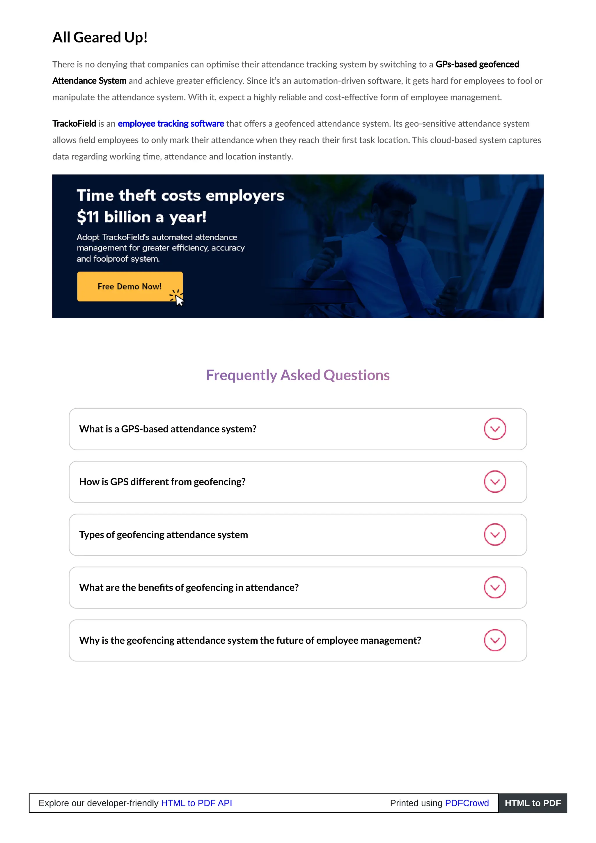 All Geared Up!
There is no denying that companies can optimise their attendance tracking system by switching to a GPs-based geofenced
Attendance System and achieve greater efficiency. Since it’s an automation-driven software, it gets hard for employees to fool or
manipulate the attendance system. With it, expect a highly reliable and cost-effective form of employee management.
TrackoField is an employee tracking software that offers a geofenced attendance system. Its geo-sensitive attendance system
allows field employees to only mark their attendance when they reach their first task location. This cloud-based system captures
data regarding working time, attendance and location instantly.
Frequently Asked Questions
What is a GPS-based attendance system?
How is GPS different from geofencing?
Types of geofencing attendance system
What are the benefits of geofencing in attendance?
Why is the geofencing attendance system the future of employee management?
Explore our developer-friendly HTML to PDF API Printed using PDFCrowd HTML to PDF
 