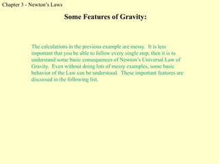 Chapter 3 - Newton’s Laws
Some Features of Gravity:
The calculations in the previous example are messy. It is less
important that you be able to follow every single step, then it is to
understand some basic consequences of Newton’s Universal Law of
Gravity. Even without doing lots of messy examples, some basic
behavior of the Law can be understood. These important features are
discussed in the following list.
 