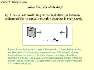 Chapter 3 - Newton’s Laws
Some Features of Gravity:
1.) Since G is so small, the gravitational attraction between
ordinary objects at typical separation distances is microscopic.
If you ask why the force in Example 3.3 is so small, it all goes back to the fact
that G is so tiny. For any mass or separation distance for everyday objects
(people, books, trees, cars,…) the force of gravity is always millionths to
billionths of a pound. These were not even measureable in Newton’s time, but
the one billionth of a pound force between two lead weights is easily measured
with modern techniques.
 