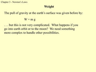 Chapter 3 - Newton’s Laws
Weight
W = m g
The pull of gravity at the earth’s surface was given before by:
. . . but this is not very complicated. What happens if you
go into earth orbit or to the moon? We need something
more complex to handle other possibilities.
 