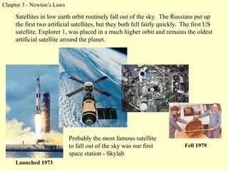 Chapter 3 - Newton’s Laws
Fell 1979
Launched 1973
Satellites in low earth orbit routinely fall out of the sky. The Russians put up
the first two artificial satellites, but they both fell fairly quickly. The first US
satellite, Explorer 1, was placed in a much higher orbit and remains the oldest
artificial satellite around the planet.
Probably the most famous satellite
to fall out of the sky was our first
space station - Skylab
 