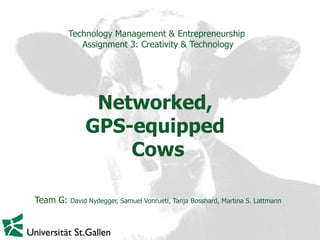 Technology Management & Entrepreneurship   Assignment 3: Creativity & Technology Networked,  GPS-equipped  Cows Team G:  David Nydegger, Samuel Vonrueti, Tanja Bosshard, Martina S. Lattmann 