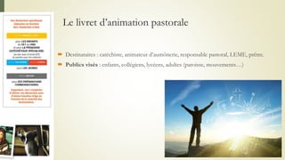 Le livret d’animation pastorale
 Destinataires : catéchiste, animateur d’aumônerie, responsable pastoral, LEME, prêtre.
 Publics visés : enfants, collégiens, lycéens, adultes (paroisse, mouvements…)
 