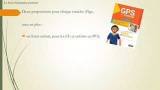 Deux propositions pour chaque tranche d’âge,
avec en plus :
 un livret enfant, pour les CE et enfants en PCS,
Le livret d’animation pastorale
 