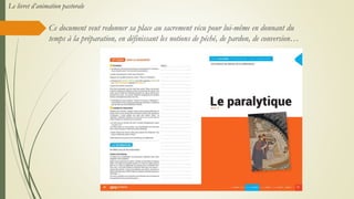 Ce document veut redonner sa place au sacrement vécu pour lui-même en donnant du
temps à la préparation, en définissant les notions de péché, de pardon, de conversion…
Le livret d’animation pastorale
 