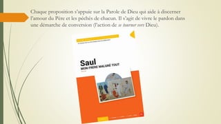 Chaque proposition s’appuie sur la Parole de Dieu qui aide à discerner
l’amour du Père et les péchés de chacun. Il s’agit de vivre le pardon dans
une démarche de conversion (l’action de se tourner vers Dieu).
 
