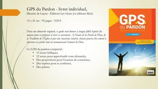 GPS du Pardon - livret individuel,
Diocèse de Luçon - Éditions Les Oyats (ex éditions Siloë)
15 x 21 cm - 92 pages - 9,50 €
Dans une démarche originale, ce guide veut donner à chaque fidèle baptisé des
moyens pour se préparer à vivre ce sacrement. A l’écoute de la Parole de Dieu, de
la Tradition de l’Église et par une conscience éclairée, chacun pourra être amené à
discerner ses péchés tout en reconnaissant l’amour de Dieu.
Ce G.P.S du pardon comprend :
• 15 textes bibliques,
• 12 textes pour approfondir votre démarche,
• Des propositions pour l’examen de conscience,
• Des repères pour se confesser,
• Des prières.
 