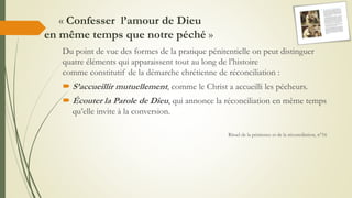 « Confesser l’amour de Dieu
en même temps que notre péché »
Du point de vue des formes de la pratique pénitentielle on peut distinguer
quatre éléments qui apparaissent tout au long de l’histoire
comme constitutif de la démarche chrétienne de réconciliation :
 S’accueillir mutuellement, comme le Christ a accueilli les pécheurs.
 Écouter la Parole de Dieu, qui annonce la réconciliation en même temps
qu’elle invite à la conversion.
Rituel de la pénitence et de la réconciliation, n°16
 