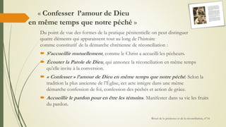« Confesser l’amour de Dieu
en même temps que notre péché »
Du point de vue des formes de la pratique pénitentielle on peut distinguer
quatre éléments qui apparaissent tout au long de l’histoire
comme constitutif de la démarche chrétienne de réconciliation :
 S’accueillir mutuellement, comme le Christ a accueilli les pécheurs.
 Écouter la Parole de Dieu, qui annonce la réconciliation en même temps
qu’elle invite à la conversion.
 « Confesser » l’amour de Dieu en même temps que notre péché. Selon la
tradition la plus ancienne de l’Église, cet acte intègre dans une même
démarche confession de foi, confession des péchés et action de grâce.
 Accueillir le pardon pour en être les témoins. Manifester dans sa vie les fruits
du pardon.
Rituel de la pénitence et de la réconciliation, n°16
 