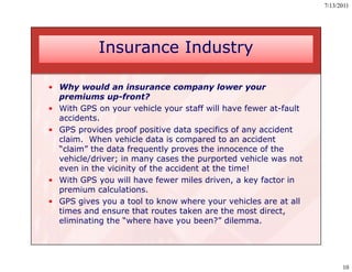7/13/2011




            Insurance Industry

• Why would an insurance company lower your
  premiums up-front?
• With GPS on your vehicle your staff will have fewer at-fault
  accidents.
• GPS provides proof positive data specifics of any accident
  claim. When vehicle data is compared to an accident
  “claim” the data frequently proves the innocence of the
   claim
  vehicle/driver; in many cases the purported vehicle was not
  even in the vicinity of the accident at the time!
• With GPS you will have fewer miles driven, a key factor in
  premium calculations.
• GPS gives you a tool to know where your vehicles are at all
  times and ensure that routes taken are the most direct,
         a d    u      a ou       a     a         o d     ,
  eliminating the “where have you been?” dilemma.




                                                                       10
 
