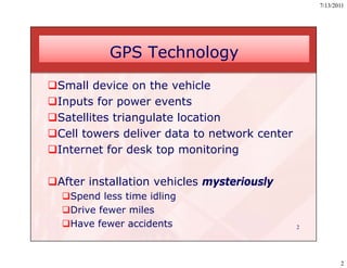 7/13/2011




           GPS Technology
Small device on the vehicle
Inputs for power events
Satellites triangulate location
Cell towers deliver data to network center
Internet for desk top monitoring

After installation vehicles mysteriously
  Spend less time idling
  Drive fewer miles
  Have fewer accidents                       2




                                                         2
 
