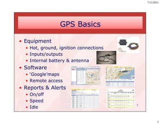 7/13/2011




                 GPS Basics

• Equipment
  • Hot, ground, ignition connections
  • Inputs/outputs
  • Internal battery & antenna
• Software
  • ‘Google’maps
  • Remote access
• Reports & Alerts
  • On/off
  • Speed
                                        3
  • Idle


                                                   3
 