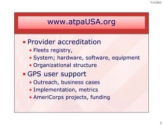7/13/2011




        www.atpaUSA.org

• Provider accreditation
  • Fleets registry,
  • System; hardware, software, equipment
  • Organizational structure
• GPS user support
  • Outreach, business cases
  • Implementation, metrics
  • AmeriCorps projects, funding



                                                   4
 
