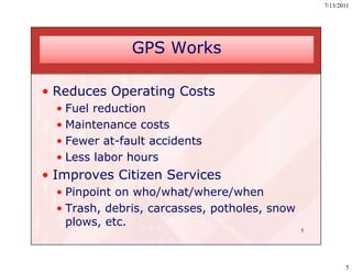 7/13/2011




               GPS Works

• Reduces Operating Costs
  • Fuel reduction
  •M i
    Maintenance costs
  • Fewer at-fault accidents
  • Less labor hours
• Improves Citizen Services
  • Pinpoint on who/what/where/when
  • Trash, debris, carcasses, potholes, snow
         ,       ,          ,p        ,
    plows, etc.
                                               5




                                                          5
 