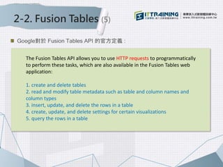 2-2. Fusion Tables (5)
Google對於 Fusion Tables API 的官方定義 :
The Fusion Tables API allows you to use HTTP requests to programmatically
to perform these tasks, which are also available in the Fusion Tables web
application:
1. create and delete tables
2. read and modify table metadata such as table and column names and
column types
3. insert, update, and delete the rows in a table
4. create, update, and delete settings for certain visualizations
5. query the rows in a table
 