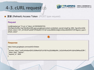 4-3. cURL request (2)
更新 (Refresh) Access Token (POST type request)
Request
root@raspberrypi:~# curl -d "client_id=530304002742-
55mhfghci5o59tur1tgt183p38ceh08t.apps.googleusercontent.com&client_secret=xtogS1gi_MSl_7apvzfrsvmK&r
efresh_token=1/97_rdY40n2PusItQPVPENp5ECTZYqFvUobJZB09nOxlIgOrJDtdun6zK6XiATCKT&grant_type=r
efresh_token"
Response
https://www.googleapis.com/oauth2/v3/token
{
"access_token":"ya29.tAHsfamfZ4CUSiMwXG0TztY9DYkcj3Zs988p9Wr_GrZz5vRbxkGHFoQiHxDMNsuEZf8-",
"token_type": "Bearer",
"expires_in": 3600
}
 