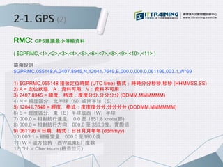 2-1. GPS (2)
RMC: GPS建議最小傳輸資料
( $GPRMC,<1>,<2>,<3>,<4>,<5>,<6>,<7>,<8>,<9>,<10>,<11> )
範例說明：
$GPRMC,055148,A,2407.8945,N,12041.7649,E,000.0,000.0,061196,003.1,W*69
1) $GPRMC,055148 接收定位時間 (UTC time) 格式：時時分分秒秒.秒秒 (HHMMSS.SS)
2) A = 定位狀態，A：資料可用，V：資料不可用
3) 2407.8945 = 緯度，格式：度度分分.分分分分 (DDMM.MMMMMM)
4) N = 緯度區分，北半球（N）或南半球（S）
5) 12041.7649 = 經度，格式：度度度分分.分分分分 (DDDMM.MMMMMM)
6) E = 經度區分，東（E）半球或西（W）半球
7) 000.0 = 相對航行速度， 0.0 至 1851.8 knots(節)
8) 000.0 = 相對航行方向，000.0 至 359.9度。實際值
9) 061196 = 日期，格式：日日月月年年 (ddmmyy)
10) 003.1 = 磁極變量，000.0 至180.0度
11) W = 磁方位角（西W或東E）度數
12) *hh = Checksum.(檢查位元)
 