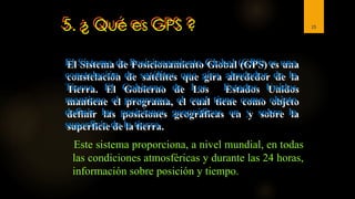 5. ¿ Qué es GPS ?
Este sistema proporciona, a nivel mundial, en todas
las condiciones atmosféricas y durante las 24 horas,
información sobre posición y tiempo.
15
El Sistema de Posicionamiento Global (GPS) es una
constelación de satélites que gira alrededor de la
Tierra. El Gobierno de Los Estados Unidos
mantiene el programa, el cual tiene como objeto
definir las posiciones geográficas en y sobre la
superficie de la tierra.
 