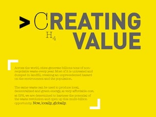 > CREATING
VALUE H4
Across the world, cities generate billions tons of non-
recyclable waste every year. Most of it is untreated and
dumped in landfill, creating an unprecedented hazard
on the environment and the population.
The same waste can be used to produce local,
decentralized and green energy, at very affordable cost.
at GPS, we are determined to harness the potential of
the waste revolution and open up this multi-billion
opportunity. Now, locally, globally.