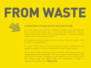 FROM WASTE
Localized Waste-to-Energy solutions have existed for ages
And they make a lot of sense ! Generate energy at your premises for
free, from your own waste, save on the waste transportation cost and
reduce the burden on the over-burdened landfills – thus each making
his/her city a cleaner place to live in.
But have you ever seen such a solution at your favourite eatery, office
or even your community ?
No right? That’s because these systems are huge, cumbersome and
highly unsuitable for urban establishments with a space crunch.
We, at Green Power Systems, hope to address this problem with our
inaugural product, the Ecoorja – the most compact Waste solution of its
kind. And we are fast. Designed in such a way that it can be setup in no
time without any civil work, unlike our competitors, we hope to
transform this space soon. Very soon!.