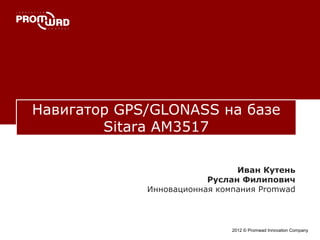 Навигатор GPS/GLONASS на базе
Sitara AM3517
2012 © Promwad Innovation Company
Иван Кутень
Руслан Филипович
Инновационная компания Promwad
 
