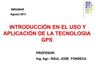 MIRAMAR
  Agosto 2011




  INTRODUCCIÓN EN EL USO Y
APLICACIÓN DE LA TECNOLOGIA
            GPS

                PROFESOR:
                Ing. Agr.: RAUL JOSE FONSECA
 