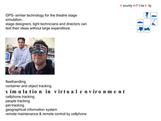 fleethandling container and object tracking simulation in virtual environment   cellphone tracking people tracking pet tracking geographical information system remote maintenance & remote control by cellphone GPS- similar technology for the theatre stage simulation. stage designers, light technicians and directors can test their ideas without large expenditure.  S ecurity  O f  T he  C ity 