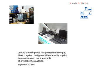 S ecurity  O f  T he  C ity Joburg's metro police has pioneered a unique, hi-tech system that gives it the capacity to print summonses and issue warrants of arrest by the roadside. September 27, 2005   