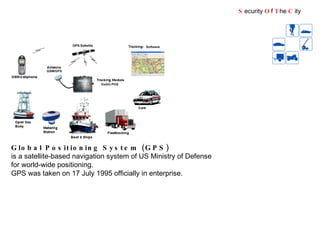 Global Positioning System (GPS) is a satellite-based navigation system of US Ministry of Defense for world-wide positioning.  GPS was taken on 17 July 1995 officially in enterprise. S ecurity  O f  T he  C ity 