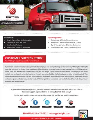 APR/MAY 2011 :: EDITION
..... . . . . .. . . . . . . . . . .....
 GPS INSIGHT NEWSLETTER



      .. . . . . . . . . . . . . . . ..................... .......................................... . . . . . . . . . . .
      In this issue:                                                           Upcoming Events:
      •	   Wright Express Fuel Card Integration                                •	   Exhibiting at NAFA for 5th year in a row
      •	   Exhibiting at NAFA I&E 2011                                         •	   Alternative Clean Transportation (ACT) Expo
      •	   New Product Features                                                •	   Big 10 Transportation & Parking Conference
      •	   New Garmin Dispatch Capabilities                                    •	   Government Fleet Expo & Conference (GFX)

      .. . . . . . . . . . . . . . . ..................... .......................................... . . . . . . . . . . .

        CUSTOMER SUCCESS STORY
        New GPS Insight Report Helps Identify Fuel Card Fraud


        A prominent customer recently had suspicions that an employee was taking advantage of their company. Utilizing the GPS Insight
        reporting suite, they confirmed those suspicions and found that the employee in question was padding hours and falsifying time-
        sheets. They also detected fuel card fraud by using the new Wright Express Fuel Transaction Report. The employee had made
        multiple fuel purchases in which the location of the truck was not verified (i.e. the fuel card was not at the vehicle’s location). They
        could then easily distinguish the fuel card fraud at-a-glance because the WEX Fuel Transaction Report displays color-coded location
        verification (green-verified or red-potential fraud). With this report they were able to address the fuel card fraud with this particular
        employee and bring it to a halt.

      .. . . . . . . . . . . . . . . ..................... .......................................... . . . . . . . . . . .
                 To get the most out of our product, please schedule a live demo or speak with one of our sales or
                                 technical support representatives by calling 866-477-4321 today!
                       For the latest updates, news, and special offers please visit our blog and social network pages:




                                  GPSI Blog         Facebook             Twitter            LinkedIn            YouTube




                                      866-GPS-4321 (477-4321) www.gpsinsight.com
                                                   GPS INSIGHT ADVANCED GPS FLEET TRACKING
 