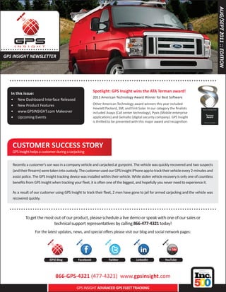AUG/SEPT 2011 :: EDITION
..... . . . . .. . . . . . . . . . .....
 GPS INSIGHT NEWSLETTER



      .. . . . . . . . . . . . . . . ..................... .......................................... . . . . . . . . . . .
                                                               Spotlight: GPS Insight wins the ATA Terman award!
       In this issue:
                                                               2011 American Technology Award Winner for Best Software
       •	   New Dashboard Interface Released
       •	   New Product Features                               Other American Technology award winners this year included
                                                               Hewlett Packard, 3M, and First Solar. In our category the finalists
       •	   www.GPSINSIGHT.com Makeover                        included Avaya (Call center technology), Pyxis (Mobile enterprise
       •	   Upcoming Events                                    applications) and Gemalto (digital security company). GPS Insight
                                                               is thrilled to be presented with this major award and recognition.




        CUSTOMER SUCCESS STORY
        GPS Insight helps a customer during a carjacking


        Recently a customer’s son was in a company vehicle and carjacked at gunpoint. The vehicle was quickly recovered and two suspects
        (and their firearm) were taken into custody. The customer used our GPS Insight iPhone app to track their vehicle every 2-minutes and
        assist police. The GPS Insight tracking device was installed within their vehicle. While stolen vehicle recovery is only one of countless
        benefits from GPS Insight when tracking your fleet, it is often one of the biggest, and hopefully you never need to experience it.

        As a result of our customer using GPS Insight to track their fleet, 2 men have gone to jail for armed carjacking and the vehicle was
        recovered quickly.

      .. . . . . . . . . . . . . . . ..................... .......................................... . . . . . . . . . . .
                 To get the most out of our product, please schedule a live demo or speak with one of our sales or
                                 technical support representatives by calling 866-477-4321 today!
                        For the latest updates, news, and special offers please visit our blog and social network pages:




                                  GPSI Blog         Facebook              Twitter            LinkedIn            YouTube




                                      866-GPS-4321 (477-4321) www.gpsinsight.com
                                                   GPS INSIGHT ADVANCED GPS FLEET TRACKING
 