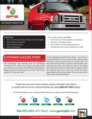 HOLIDAY EDITION
..... . . . . .. . . . . . . . . . .....
 GPS INSIGHT NEWSLETTER



      .. . . . . . . . . . . . . . . ..................... .......................................... . . . . . . . . . . .
      In this issue:                                                      GPS Insight Company Spotlight:
      •	   Merry Christmas and Happy Holidays from GPS Insight!           •	   New Checkbox / Filter Capabilities in Dashboard
      •	   New Dashlets and Features                                      •	   New Hours of Operation Graph
      •	   More Hardware Options                                          •	   New Cellphone and Messaging Capabilities
      •	   What’s Coming Next...                                          •	   Awarded Best SaaS Business Application for SMB

      .. . . . . . . . . . . . . . . ..................... .......................................... . . . . . . . . . . .

     CUSTOMER SUCCESS STORY                                              “I have nothing but praise for this device. I use it for my
     Albert Pernice Landscaping proves their innocence using GPS Insight landscaping business. On occasion a client may question
                                                                         whether we were at their house on a certain day. I tell
     This testimonial came directly from our dashboard the client that we have this device and tell them how
     “comment” form. We’re very happy to be able to help long we were there. One client accused us of stealing
     our customers not only be more efficient with dispatch, her cell phone she left in the back yard. I asked her when
     billing, and cost saving measure, but also “CYA” which she made her last call. It turns out we left her house
     stands for “Cover your butt.”                                       approximately 20 minutes earlier. There are many other
                                                                         stories. But I LOVE this device!”

      .. . . . . . . . . . . . . . . ..................... .......................................... . . . . . . . . . . .
                       To get the most out of our product, please schedule a live demo
                   or speak with one of our representatives by calling 866-477-4321 today!

                      For the latest updates, news, and special offers please visit our blog and social networking pages:




                                  GPSI Blog       Facebook          Twitter           LinkedIn         YouTube




                            866-GPS-4321 (477-4321) www.gpsinsight.com
                                                 GPS INSIGHT ADVANCED GPS FLEET TRACKING
 