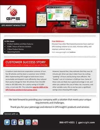 ISSUE: Q2 2012
. .... .. . . . . . . . . . . . . . .. . . .
 GPS INSIGHT NEWSLETTER



      ... . . . . . . . . . . . . . .. . . . . . . . . . . . . . . . . . . .......................................... . . . . . . . . . . . .

      In this issue:                                                        Free Webinars:
      •	    Product Updates and New Features                                Discover how other fleet-based businesses have used our
      •	    EOBR / Hours of Service Solution                                GPS tracking solution to cut costs, increase safety, and
      •	    3 New Product Demos                                             improve customer service.
      •	    Upcoming Events                                                 Visit: www.gpsinsight.com/webinar

      ... . . . . . . . . . . . . . .. . . . . . . . . . . . . . . . . . . .......................................... . . . . . . . . . . . .

         CUSTOMER SUCCESS STORY
         Electrical Co-op cuts 8% of mileage and 1/2 hour per driver/day


         A medium sized electrical cooperative customer of ours              However, beyond that, they estimate that they save 30
         has 30 vehicles and has been a customer since 5/2010.               minutes per driver per day in labor hours by curbing
         After implementing GPS Insight to hold drivers more                 “padding” of hours and by being more efficient. The
         accountable and dispatch more efficiently, they reduced             “loaded” cost of a Lineman is $100 per hour. Some of
         their yearly mileage for their 30 vehicles from 432,000             these costs are fixed, but a good percentage is not, and
         miles to 397,000 miles, for a yearly savings of 35,000              when you subtract this cost of labor, tax, insurance, and
         miles, or just over 8%. This reduction pays for 100% of the         other variable costs, this co-op has seen a significant
         GPS Tracking solution in fuel savings alone.                        savings since choosing GPS Insight.


      ... . . . . . . . . . . . . . .. . . . . . . . . . . . . . . . . . . .......................................... . . . . . . . . . . . .
              We look forward to providing your company with a solution that meets your unique
                                        requirements and challenges.
                 Thank you for your patronage and interest in GPS Insight’s products and services.

      Connect with us:



                                                                                       866-477-4321 | gpsinsight.com
 