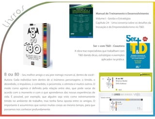 8 ou 80 - Seu melhor amigo e seu pior inimigo moram aí, dentro de você! -
Autora: Cada indivíduo tem dentro de si inúmeros personagens: o tímido, o
desinibido, o impulsivo, o comedido, o pessimista, o otimista e muitos outros. O
modo como agimos é definido pela relação entre eles, que pode variar de
acordo com o momento e com o que aprendemos das nossas experiências de
vida. É possível, por exemplo, que alguém seja visto como extremamente
tímido no ambiente de trabalho, mas tenha fama oposta entre os amigos. O
importante é assumirmos que somos muitas coisas ao mesmo tempo, para que
possamos nos conhecer profundamente.
Ser + com T&D – Coautora
A obra traz especialistas que trabalham com
T&D dando dicas, estratégias e exemplos
aplicados na prática.
Manual de Treinamento e Desenvolvimento
Volume I - Gestão e Estratégias
Capítulo 24 - Uma conversa sobre os desafios da
Inovação e do Empreendedorismo no T&D.
 