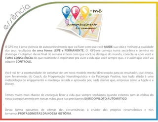 O GPS-me é uma vivência de autoconhecimento que vai fazer com que você MUDE sua vida e melhore a qualidade
dos seus resultados de uma forma LEVE e PERMANENTE. O GPS-me começa numa sexta-feira e termina no
domingo. O objetivo desse final de semana é fazer com que você se desligue do mundo, conecte-se com você e
TOME CONSCIÊNCIA do que realmente é importante pra viver a vida que você sempre quis, e é assim que você vai
adquirir CONTROLE.
Você vai ter a oportunidade de construir de um novo modelo mental direcionado para os resultados que deseja,
com ferramentas do Coach, da Programação Neurolinguística e da Psicologia Positiva, isso tudo aliado à uma
metodologia de engajamento e mudança testada e aprovada por, nada menos que, empresas como a Apple e a
Disney.
Temos muito mais chance de conseguir levar a vida que sempre sonhamos quando estamos com as rédeas do
nosso comportamento em nossas mãos, para isso precisamos SAIR DO PILOTO AUTOMÁTICO.
Dessa forma passamos de vítimas das circunstâncias à criador das próprias circunstâncias e nos
tornamos PROTAGONISTAS DA NOSSA HISTÓRIA.
 